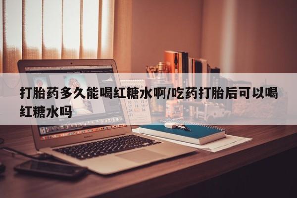 打胎药购买联系打胎药多久能喝红糖水啊/吃药打胎后可以喝红糖水吗
