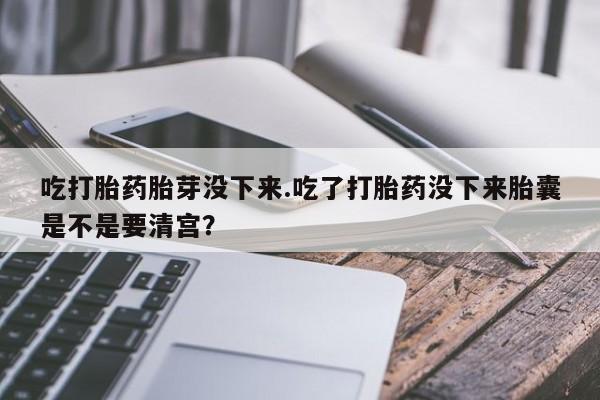 打胎药购买联系吃打胎药胎芽没下来.吃了打胎药没下来胎囊是不是要清宫？