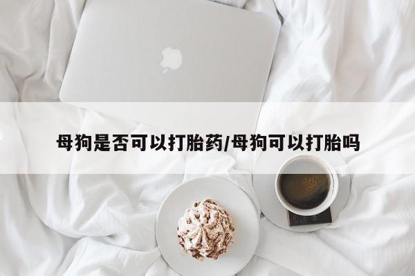 打胎药购买联系母狗是否可以打胎药/母狗可以打胎吗