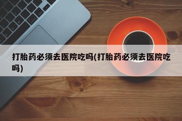 打胎药购买联系打胎药必须去医院吃吗(打胎药必须去医院吃吗)