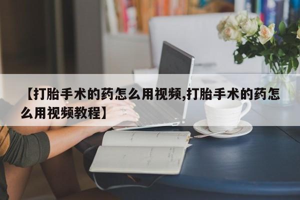 打胎药购买联系【打胎手术的药怎么用视频,打胎手术的药怎么用视频教程】
