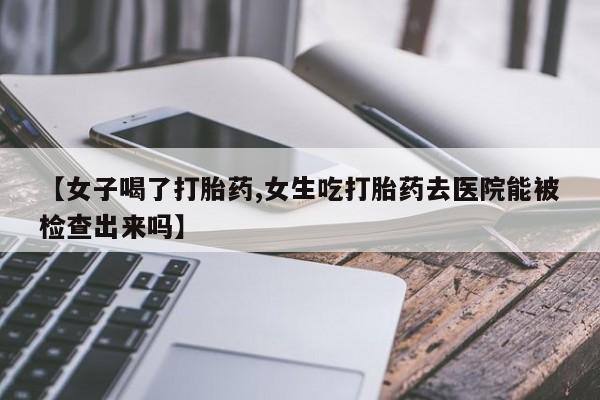 打胎药购买联系【女子喝了打胎药,女生吃打胎药去医院能被检查出来吗】