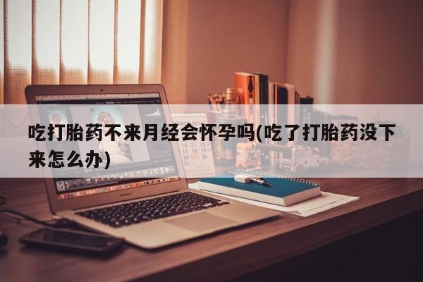 打胎药购买联系吃打胎药不来月经会怀孕吗(吃了打胎药没下来怎么办)