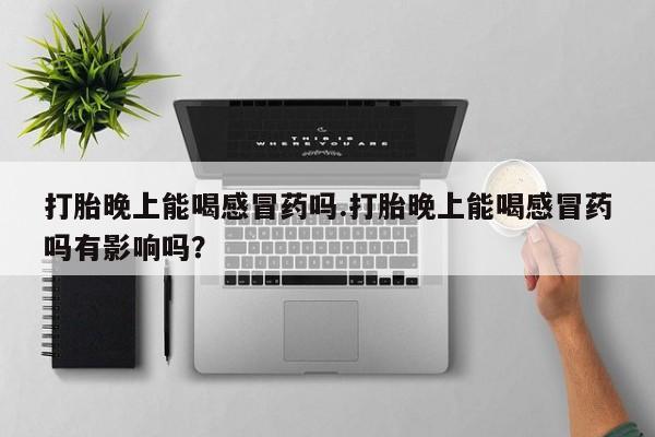 打胎药购买联系打胎晚上能喝感冒药吗.打胎晚上能喝感冒药吗有影响吗？