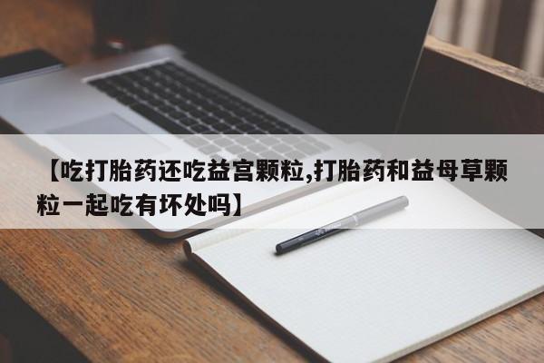打胎药购买联系【吃打胎药还吃益宫颗粒,打胎药和益母草颗粒一起吃有坏处吗】