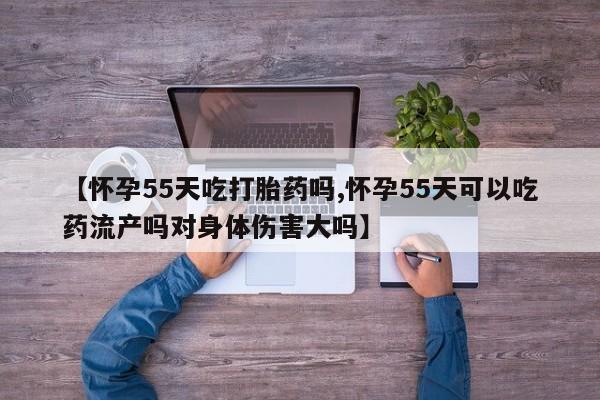 打胎药购买联系【怀孕55天吃打胎药吗,怀孕55天可以吃药流产吗对身体伤害大吗】