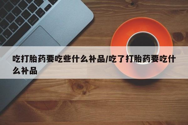 打胎药购买联系吃打胎药要吃些什么补品/吃了打胎药要吃什么补品