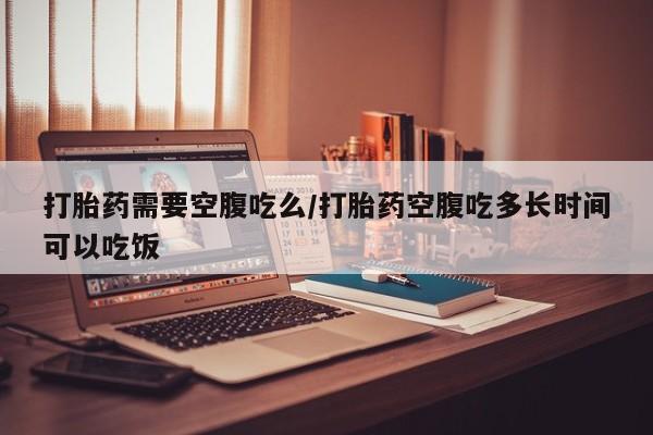 打胎药购买联系打胎药需要空腹吃么/打胎药空腹吃多长时间可以吃饭