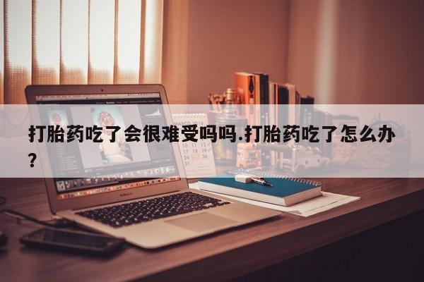 打胎药购买联系打胎药吃了会很难受吗吗.打胎药吃了怎么办？