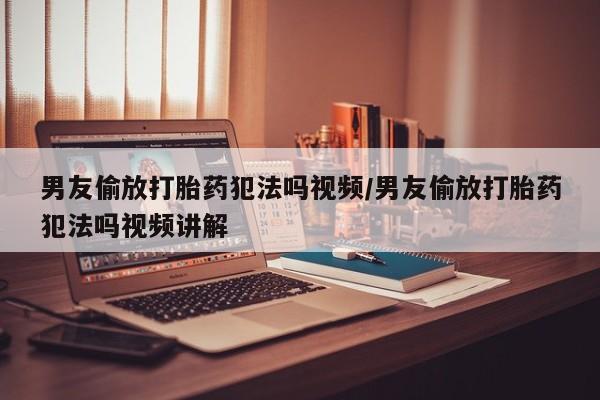 打胎药购买联系男友偷放打胎药犯法吗视频/男友偷放打胎药犯法吗视频讲解