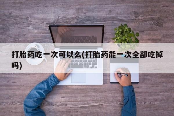 打胎药购买联系打胎药吃一次可以么(打胎药能一次全部吃掉吗)