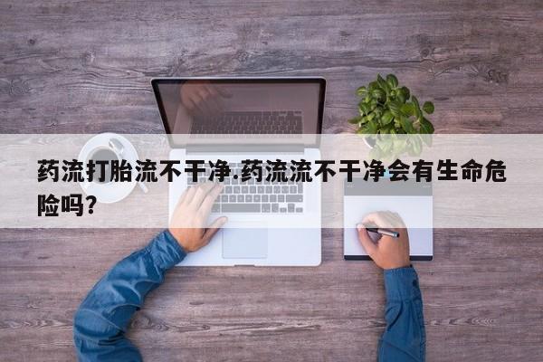 打胎药购买联系药流打胎流不干净.药流流不干净会有生命危险吗？