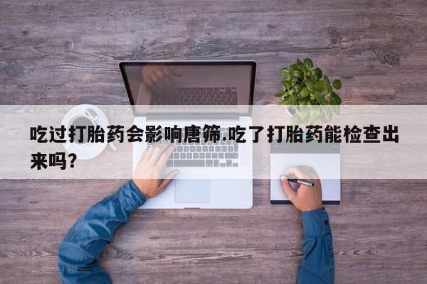 打胎药购买联系吃过打胎药会影响唐筛.吃了打胎药能检查出来吗？