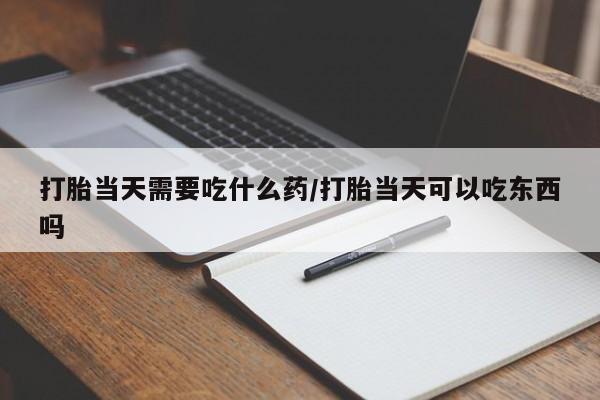 打胎药购买联系打胎当天需要吃什么药/打胎当天可以吃东西吗