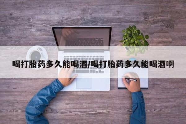 打胎药购买联系喝打胎药多久能喝酒/喝打胎药多久能喝酒啊