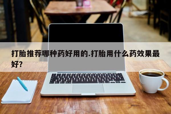 打胎药购买联系打胎推荐哪种药好用的.打胎用什么药效果最好？
