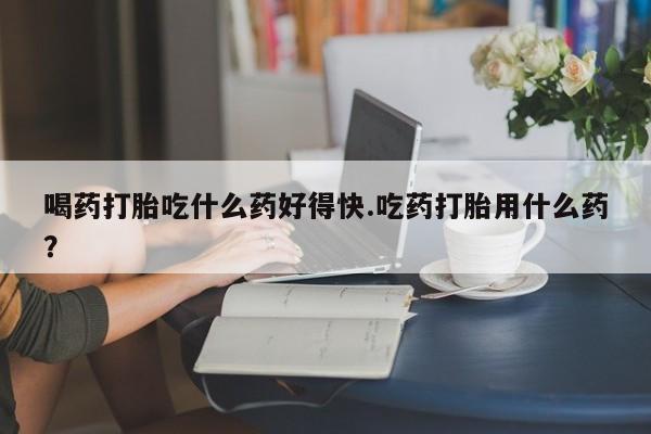 打胎药购买联系喝药打胎吃什么药好得快.吃药打胎用什么药？