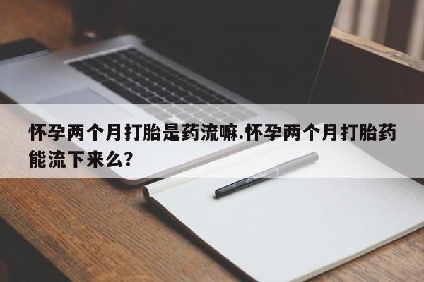 打胎药购买联系怀孕两个月打胎是药流嘛.怀孕两个月打胎药能流下来么？