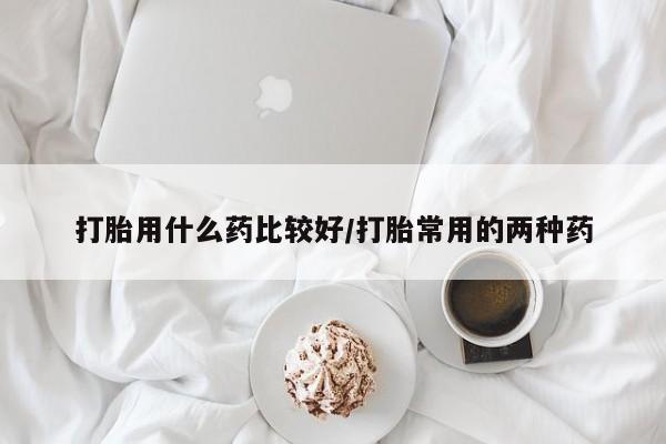 打胎药购买联系打胎用什么药比较好/打胎常用的两种药