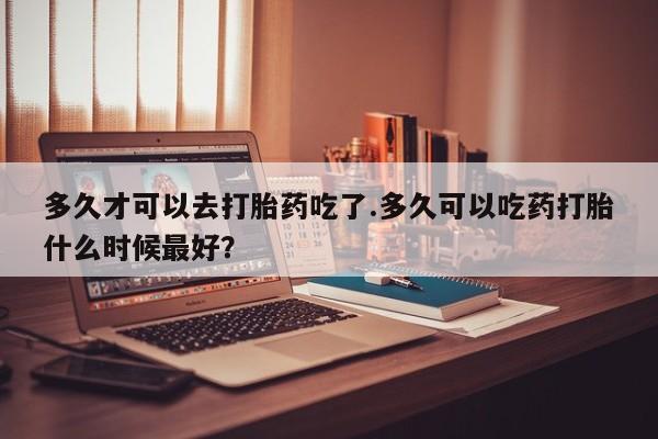 打胎药购买联系多久才可以去打胎药吃了.多久可以吃药打胎什么时候最好？