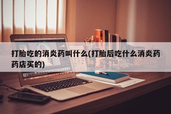 打胎药购买联系打胎吃的消炎药叫什么(打胎后吃什么消炎药药店买的)