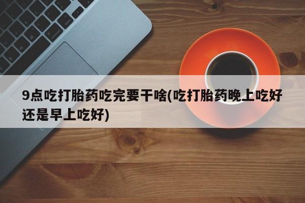 打胎药购买联系9点吃打胎药吃完要干啥(吃打胎药晚上吃好还是早上吃好)