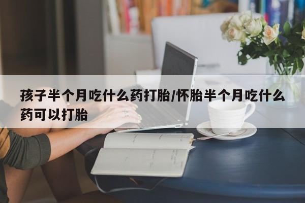 打胎药购买联系孩子半个月吃什么药打胎/怀胎半个月吃什么药可以打胎