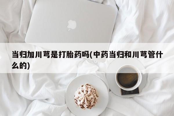 打胎药购买联系当归加川芎是打胎药吗(中药当归和川芎管什么的)