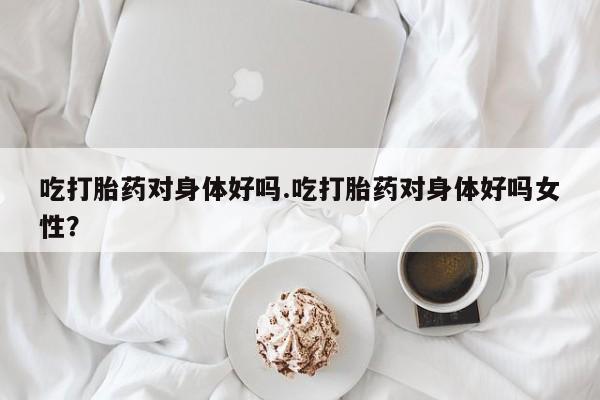 打胎药购买联系吃打胎药对身体好吗.吃打胎药对身体好吗女性？