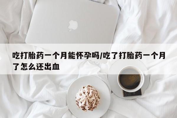 打胎药购买联系吃打胎药一个月能怀孕吗/吃了打胎药一个月了怎么还出血